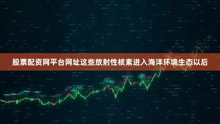 股票配资网平台网址这些放射性核素进入海洋环境生态以后