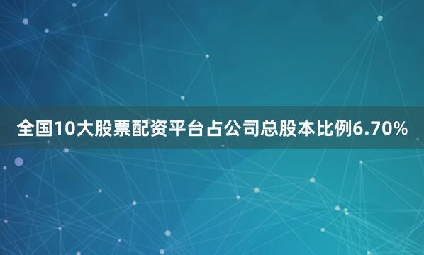 全国10大股票配资平台占公司总股本比例6.70%