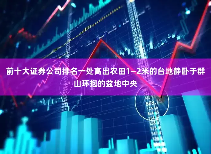 前十大证券公司排名一处高出农田1—2米的台地静卧于群山环抱的盆地中央