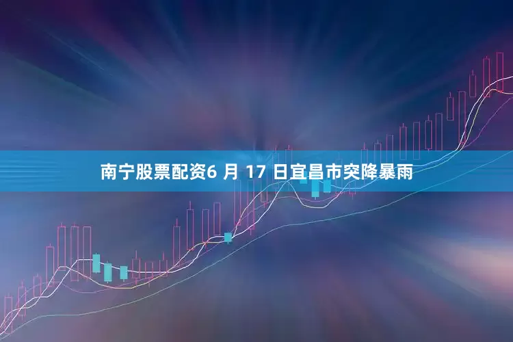 南宁股票配资6 月 17 日宜昌市突降暴雨