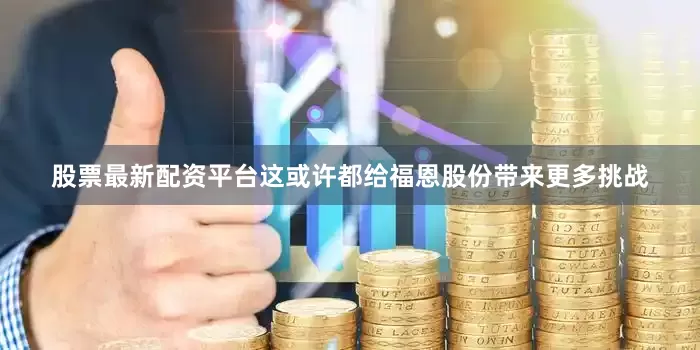 股票最新配资平台这或许都给福恩股份带来更多挑战
