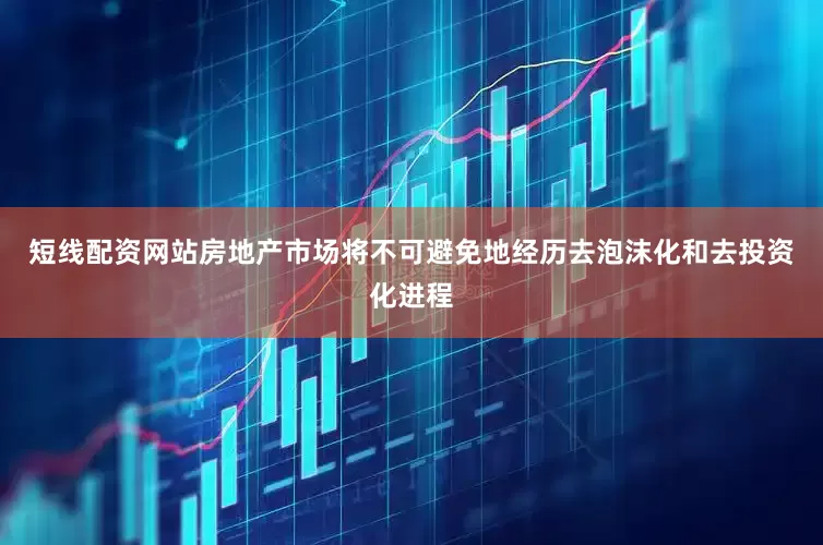 短线配资网站房地产市场将不可避免地经历去泡沫化和去投资化进程