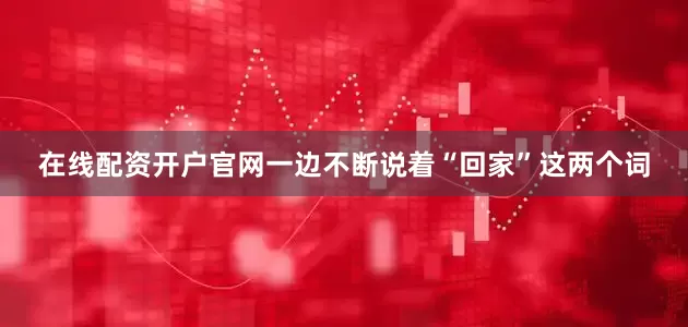 在线配资开户官网一边不断说着“回家”这两个词