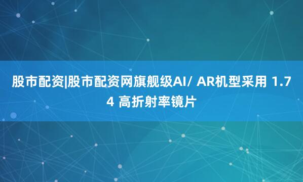 股市配资|股市配资网旗舰级AI/ AR机型采用 1.74 高折射率镜片