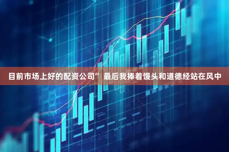 目前市场上好的配资公司” 最后我捧着馒头和道德经站在风中