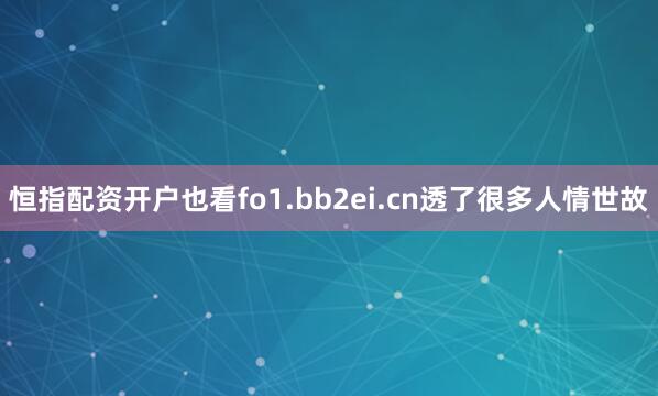 恒指配资开户也看fo1.bb2ei.cn透了很多人情世故