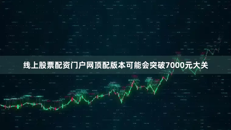 线上股票配资门户网顶配版本可能会突破7000元大关