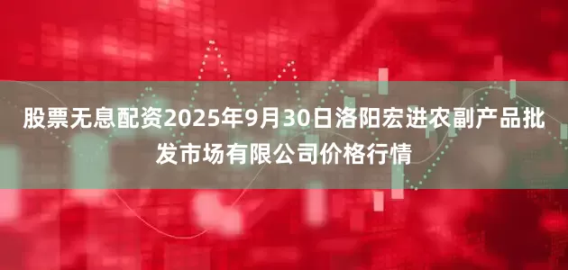 股票无息配资2025年9月30日洛阳宏进农副产品批发市场有限公司价格行情